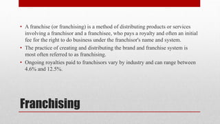 Franchising
• A franchise (or franchising) is a method of distributing products or services
involving a franchisor and a franchisee, who pays a royalty and often an initial
fee for the right to do business under the franchisor's name and system.
• The practice of creating and distributing the brand and franchise system is
most often referred to as franchising.
• Ongoing royalties paid to franchisors vary by industry and can range between
4.6% and 12.5%.
 
