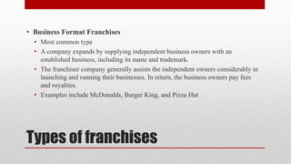Types of franchises
• Business Format Franchises
• Most common type
• A company expands by supplying independent business owners with an
established business, including its name and trademark.
• The franchiser company generally assists the independent owners considerably in
launching and running their businesses. In return, the business owners pay fees
and royalties.
• Examples include McDonalds, Burger King, and Pizza Hut
 