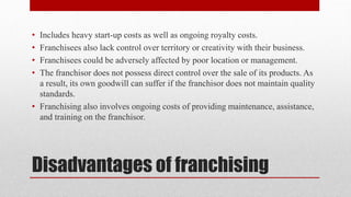 Disadvantages of franchising
• Includes heavy start-up costs as well as ongoing royalty costs.
• Franchisees also lack control over territory or creativity with their business.
• Franchisees could be adversely affected by poor location or management.
• The franchisor does not possess direct control over the sale of its products. As
a result, its own goodwill can suffer if the franchisor does not maintain quality
standards.
• Franchising also involves ongoing costs of providing maintenance, assistance,
and training on the franchisor.
 