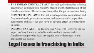 Legal issues in franchising in India
• THE INDIAN CONTRACT ACT: including the franchise offering,
acceptance, consideration, validity, breach and the termination of the
franchise contract. The act also ensures that the parties consent freely.
• COMPETITION LAWS: The act aims to promote competition and
freedom of trade, protect consumers and prevent anti-competitive
agreements and activities that have an adverse effect on competition
in India.
• INCOME TAX ACT: The Income Tax Act of 1961 governs the tax
aspects of any franchise in India and also that a cross-border
franchisor comply with local tax regulations with respect to any
applicable tax treaties.
 