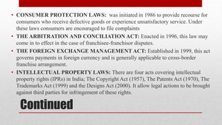 Continued
• CONSUMER PROTECTION LAWS: was initiated in 1986 to provide recourse for
consumers who receive defective goods or experience unsatisfactory service. Under
these laws consumers are encouraged to file complaints
• THE ARBITRATION AND CONCILIATION ACT: Enacted in 1996, this law may
come in to effect in the case of franchisee-franchisor disputes.
• THE FOREIGN EXCHANGE MANAGEMENT ACT: Established in 1999, this act
governs payments in foreign currency and is generally applicable to cross-border
franchise arrangement.
• INTELLECTUAL PROPERTY LAWS: There are four acts covering intellectual
property rights (IPRs) in India; The Copyright Act (1957), The Patents Act (1970), The
Trademarks Act (1999) and the Designs Act (2000). It allow legal actions to be brought
against third parties for infringement of these rights.
 