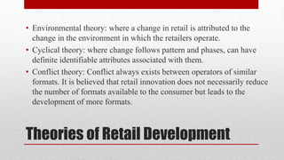 Theories of Retail Development
• Environmental theory: where a change in retail is attributed to the
change in the environment in which the retailers operate.
• Cyclical theory: where change follows pattern and phases, can have
definite identifiable attributes associated with them.
• Conflict theory: Conflict always exists between operators of similar
formats. It is believed that retail innovation does not necessarily reduce
the number of formats available to the consumer but leads to the
development of more formats.
 