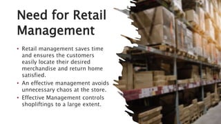 Need for Retail
Management
• Retail management saves time
and ensures the customers
easily locate their desired
merchandise and return home
satisfied.
• An effective management avoids
unnecessary chaos at the store.
• Effective Management controls
shopliftings to a large extent.
 