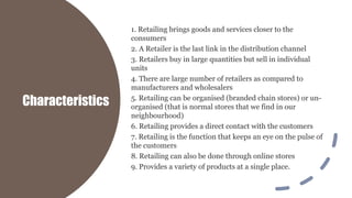 Characteristics
1. Retailing brings goods and services closer to the
consumers
2. A Retailer is the last link in the distribution channel
3. Retailers buy in large quantities but sell in individual
units
4. There are large number of retailers as compared to
manufacturers and wholesalers
5. Retailing can be organised (branded chain stores) or un-
organised (that is normal stores that we find in our
neighbourhood)
6. Retailing provides a direct contact with the customers
7. Retailing is the function that keeps an eye on the pulse of
the customers
8. Retailing can also be done through online stores
9. Provides a variety of products at a single place.
 