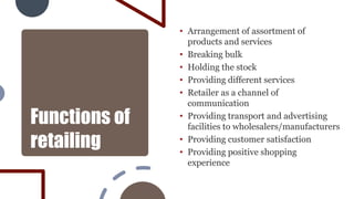 Functions of
retailing
• Arrangement of assortment of
products and services
• Breaking bulk
• Holding the stock
• Providing different services
• Retailer as a channel of
communication
• Providing transport and advertising
facilities to wholesalers/manufacturers
• Providing customer satisfaction
• Providing positive shopping
experience
 