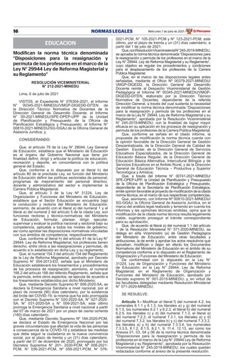 16 NORMAS LEGALES Miércoles 7 de julio de 2021 El Peruano
/
EDUCACION
Modifican la norma técnica denominada
“Disposiciones para la reasignación y
permuta de los profesores en el marco de la
Ley N° 29944 Ley de Reforma Magisterial y
su Reglamento”
RESOLUCIÓN VICEMINISTERIAL
N° 212-2021-MINEDU
Lima, 6 de julio de 2021
VISTOS, el Expediente N° 076304-2021, el Informe
N° 00345-2021-MINEDU/VMGP-DIGEDD-DITEN de
la Dirección Técnico Normativa de Docentes de la
Dirección General de Desarrollo Docente; el Informe
N° 00-2021-MINEDU/SPE-OPEP-UPP de la Unidad
de Planificación y Presupuesto de la Oficina de
Planificación Estratégica y Presupuesto; el Informe N°
00810-2021-MINEDU/SG-OGAJ de la Oficina General de
Asesoría Jurídica; y,
CONSIDERANDO:
Que, el artículo 79 de la Ley N° 28044, Ley General
de Educación, establece que el Ministerio de Educación
es el órgano del Gobierno Nacional que tiene por
finalidad definir, dirigir y articular la política de educación,
recreación y deporte, en concordancia con la política
general del Estado;
Que, conforme a lo dispuesto por el literal h) del
artículo 80 de la precitada Ley, es función del Ministerio
de Educación definir las políticas sectoriales de personal,
programas de mejoramiento del personal directivo,
docente y administrativo del sector e implementar la
Carrera Pública Magisterial;
Que, el artículo 3 de la Ley Nº 31224, Ley de
Organización y Funciones del Ministerio de Educación,
establece que el Sector Educación se encuentra bajo
la conducción y rectoría del Ministerio de Educación;
asimismo, de acuerdo con el literal a) del numeral 1 y el
literal a) del numeral 2 del artículo 5 de la citada Ley, son
funciones rectoras y técnico-normativas del Ministerio
de Educación, formular, planear, dirigir, ejecutar,
supervisar y evaluar la política nacional y sectorial bajo su
competencia, aplicable a todos los niveles de gobierno;
así como aprobar las disposiciones normativas vinculadas
con sus ámbitos de competencia, respectivamente;
Que, conforme al literal h) del artículo 41 de la Ley N°
29944, Ley de Reforma Magisterial, los profesores tienen
derecho, entre otros a las reasignaciones y permutas, de
acuerdo a lo establecido en dicha Ley y su reglamento;
Que, el numeral 154.3 del artículo 154 del Reglamento
de la Ley de Reforma Magisterial, aprobado por Decreto
Supremo N° 004-2013-ED, señala que el Ministerio de
Educación establecerá los lineamientos y procedimientos
de los procesos de reasignación; asimismo, el numeral
166.2 del artículo 166 del referido Reglamento, señala que
la permuta, entre otros aspectos, se ejecuta de acuerdo a
los lineamientos establecidos por dicho Ministerio;
Que, mediante Decreto Supremo N° 008-2020-SA, se
declara la Emergencia Sanitaria a nivel nacional, por el
plazo de noventa (90) días calendario, por la existencia
del brote del COVID-19, la misma que ha sido prorrogada
con el Decreto Supremo N° 020-2020-SA, N° 027-2020-
SA, N° 031-2020-SA y N° 009-2021-SA, este último
prorroga la Emergencia Sanitaria a nivel nacional a partir
del 07 de marzo de 2021 por un plazo de ciento ochenta
(180) días calendario;
Que, mediante Decreto Supremo Nº 184-2020-PCM,
se declara el Estado de Emergencia Nacional por las
graves circunstancias que afectan la vida de las personas
a consecuencia de la COVID-19 y establece las medidas
que debe seguir la ciudadanía en la nueva convivencia
social, por el plazo de treinta y un (31) días calendario,
a partir del 01 de diciembre de 2020, prorrogado por los
Decretos Supremos N° 201- 2020-PCM, Nº 008-2021-
PCM, N° 036-2021-PCM, Nº 058-2021-PCM, N° 076-
2021-PCM, N° 105-2021-PCM y N° 123-2021-PCM, este
último, por el plazo de treinta y un (31) días calendario, a
partir del 1 de julio de 2021;
Que,conResoluciónViceministerialN°245-2019-MINEDU,
se aprueba la norma técnica denominada “Disposiciones para
la reasignación y permuta de los profesores en el marco de la
Ley N° 29944, Ley de Reforma Magisterial y su Reglamento”,
cuyo objetivo es regular los procedimientos y condiciones
para el desplazamiento de los profesores de la Carrera
Pública Magisterial;
Que, en el marco de las disposiciones legales antes
señaladas, mediante el Oficio Nº 00379-2021-MINEDU/
VMGP-DIGEDD, la Dirección General de Desarrollo
Docente remite al Despacho Viceministerial de Gestión
Pedagógica el Informe Nº 00345-2021-MINEDU/VMGP-
DIGEDD-DITEN, elaborado por la Dirección Técnico
Normativa de Docentes, dependiente de la referida
Dirección General, a través del cual sustenta la necesidad
de modificar la norma técnica denominada “Disposiciones
para la reasignación y permuta de los profesores en el
marco de la Ley N° 29944, Ley de Reforma Magisterial y su
Reglamento”, aprobada por la Resolución Viceministerial
N° 245-2019-MINEDU, con la finalidad de lograr mayor
eficacia en su aplicación en los procesos de reasignación y
permuta de los profesores de la Carrera Pública Magisterial;
Que, conforme se señala en el citado informe, la
propuesta de modificación la norma técnica cuenta con
la opinión favorable de la Dirección General de Gestión
Descentralizada, de la Dirección General de Calidad de
Gestión Escolar, de la Dirección General de Servicios
Educativos Especializados, de la Dirección General de
Educación Básica Regular, de la Dirección General de
Educación Básica Alternativa, Intercultural Bilingüe y de
Servicios Educativos en el Ámbito Rural, y de la Dirección
General de Educación Técnica – Productiva y Superior
Tecnológica y Artística;
Que, a través del Informe N° 00741-2021-MINEDU/
SPE-OPEP-UPP, la Unidad de Planificación y Presupuesto
de la Oficina de Planificación Estratégica y Presupuesto,
dependiente de la Secretaría de Planificación Estratégica,
emiteopiniónfavorablealproyectodemodificacióndelacitada
norma técnica, en el marco de sus respectivas competencias;
Que, asimismo, con Informe Nº 00810-2021-MINEDU/
SG-OGAJ, la Oficina General de Asesoría Jurídica, en el
marco del análisis legal realizado y teniendo en cuenta los
informes y las opiniones técnicas emitidas, opina que la
modificación de la citada norma técnica resulta legalmente
viable, sugiriendo proseguir el trámite correspondiente
para su aprobación;
Que, de acuerdo al literal a) del numeral 1.1 del artículo
1 de la Resolución Ministerial N° 571-2020-MINEDU, se
delega en el/la Viceministro (a) de Gestión Pedagógica
del Ministerio de Educación, entre otras facultades y
atribuciones, la de emitir y aprobar los actos resolutivos que
aprueban, modifican o dejan sin efecto los Documentos
Normativos del Ministerio de Educación en el ámbito de su
competencia conforme a lo dispuesto en el Reglamento de
Organización y Funciones del Ministerio de Educación;
De conformidad con lo dispuesto en la Ley N°
31224, Ley de Organización y Funciones del Ministerio
de Educación; en la Ley N° 29944, Ley de Reforma
Magisterial; en el Reglamento de Organización y
Funciones del Ministerio de Educación, aprobado por
Decreto supremo N° 001-2015-MINEDU; y, en virtud de
las facultades delegadas mediante Resolución Ministerial
N° 571-2020-MINEDU;
SE RESUELVE:
Artículo 1.- Modificar el literal f) del numeral 4.2, los
numerales 6.1.1 y 6.1.3, los literales a) y g) del numeral
6.1.5, los numerales 6.2.1 y 6.2.3, el literal b) del numeral
6.2.5, los literales c) y d) del numeral 7.1.3, el literal a)
del numeral 7.2.3, el numeral 7.3.1, los literales a) y d)
del numeral 7.3.2, los literales b) y c) del numeral 7.3.3.2,
los literales a) y b) del numeral 7.3.3.4, los numerales
7.3.3.5, 8.1.2, 8.1.5, 8.2.1, 9, 11.4, 12.13, así como los
Anexos 01, 03, 04 y 06 de la norma técnica denominada
“Disposiciones para la reasignación y permuta de los
profesores en el marco de la Ley N° 29944 Ley de Reforma
Magisterial y su Reglamento”, aprobada por la Resolución
Viceministerial N° 245-2019-MINEDU, los cuales quedan
redactados conforme al anexo de la presente resolución.
Firmado Digitalmente por:
EMPRESA PERUANA DE SERVICIOS
EDITORIALES S.A. - EDITORA PERU
Fecha: 07/07/2021 04:59:34
 