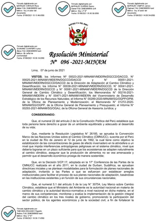 Resolución Ministerial
Nº 096 -2021-MINAM
Lima, 07 de junio de 2021
VISTOS; los Informes Nº 00023-2021-MINAM/VMDERN/DGCCD/DACCD, N°
00025-2021-MINAM/VMDERN/DGCCD/DACCD y N° 00051-2021-
MINAM/VMDERN/DGCCD/DACCD de la Dirección de Adaptación al Cambio Climático y
Desertificación; los Informe N° 00036-2021-MINAM/VMDERN/DGCCD, N° 00041-2021-
MINAM/VMDERN/DGCCD y N° 00081-2021-MINAM/VMDERN/DGCCD de la Dirección
General de Cambio Climático y Desertificación; los Memorandos N° 00216-2021-
MINAM/VMDERN y N° 00471-2021-MINAM/VMDERN del Viceministerio de Desarrollo
Estratégico de los Recursos Naturales; el Informe N° 00289-2020-MINAM/SG/OGPP/OPM,
de la Oficina de Planeamiento y Modernización; el Memorando N° 01272-2020-
MINAM/SG/OGPP, de la Oficina General de Planeamiento y Presupuesto; el Informe N°
00293-2021-MINAM/SG/OGAJ, de la Oficina General de Asesoría Jurídica; y
CONSIDERANDO:
Que, el numeral 22 del artículo 2 de la Constitución Política del Perú establece que
toda persona tiene derecho a gozar de un ambiente equilibrado y adecuado al desarrollo
de su vida;
Que, mediante la Resolución Legislativa N° 26185, se aprueba la Convención
Marco de las Naciones Unidas sobre el Cambio Climático (CMNUCC), suscrita por el Perú
en la ciudad de Río de Janeiro el 12 de junio de 1992, la cual tiene como objetivo la
estabilización de las concentraciones de gases de efecto invernadero en la atmósfera a un
nivel que impida interferencias antropógenas peligrosas en el sistema climático, nivel que
debería lograrse en un plazo suficiente para que los ecosistemas se adapten naturalmente
al cambio climático, asegurar que la producción de alimentos no se vea amenazada y
permitir que el desarrollo económico prosiga de manera sostenible;
Que, en la Decisión 5/CP.17, adoptada en la 17° Conferencia de las Partes de la
CMNUCC realizada en el año 2011, en la ciudad de Durban, Sudáfrica, se aprueban
directrices iniciales y se plantean modalidades para la formulación de planes nacionales de
adaptación, invitando a las Partes a que se esfuercen por establecer arreglos
institucionales para facilitar el proceso de sus planes nacionales de adaptación, basándose
en las instituciones existentes y en función de sus circunstancias nacionales;
Que, el numeral 5.1 del artículo 5 de la Ley N° 30754, Ley Marco sobre Cambio
Climático, establece que el Ministerio del Ambiente es la autoridad nacional en materia de
cambio climático y la autoridad técnico-normativa a nivel nacional en dicha materia, en el
marco de sus competencias; monitorea y evalúa la implementación de la gestión integral
del cambio climático en los tres niveles de gobierno, promoviendo la participación del
sector público, de los agentes económicos y de la sociedad civil, a fin de fortalecer la
 