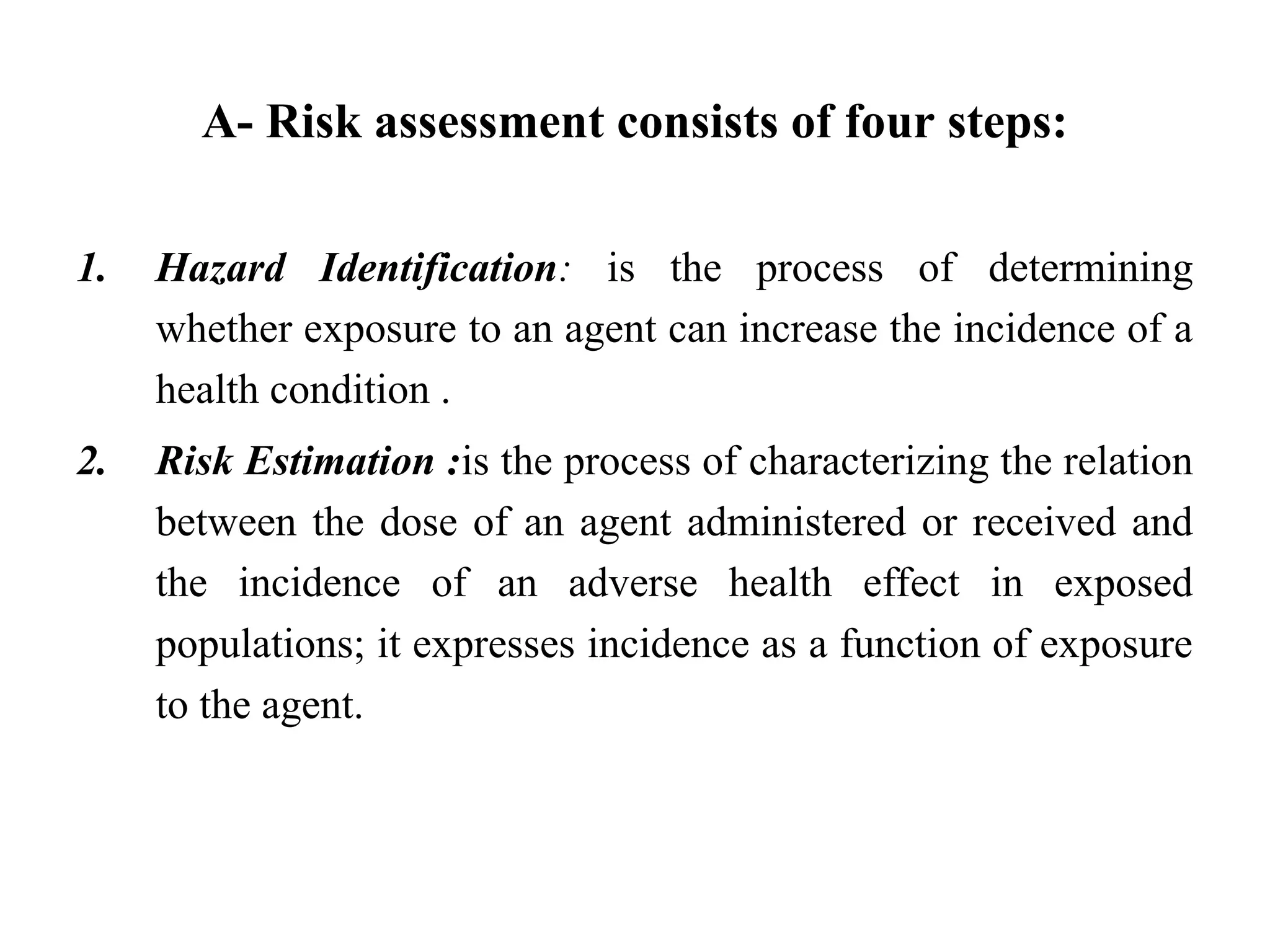 A- Risk assessment consists of four steps:
1. Hazard Identification: is the process of determining
whether exposure to an agent can increase the incidence of a
health condition .
2. Risk Estimation :is the process of characterizing the relation
between the dose of an agent administered or received and
the incidence of an adverse health effect in exposed
populations; it expresses incidence as a function of exposure
to the agent.
 