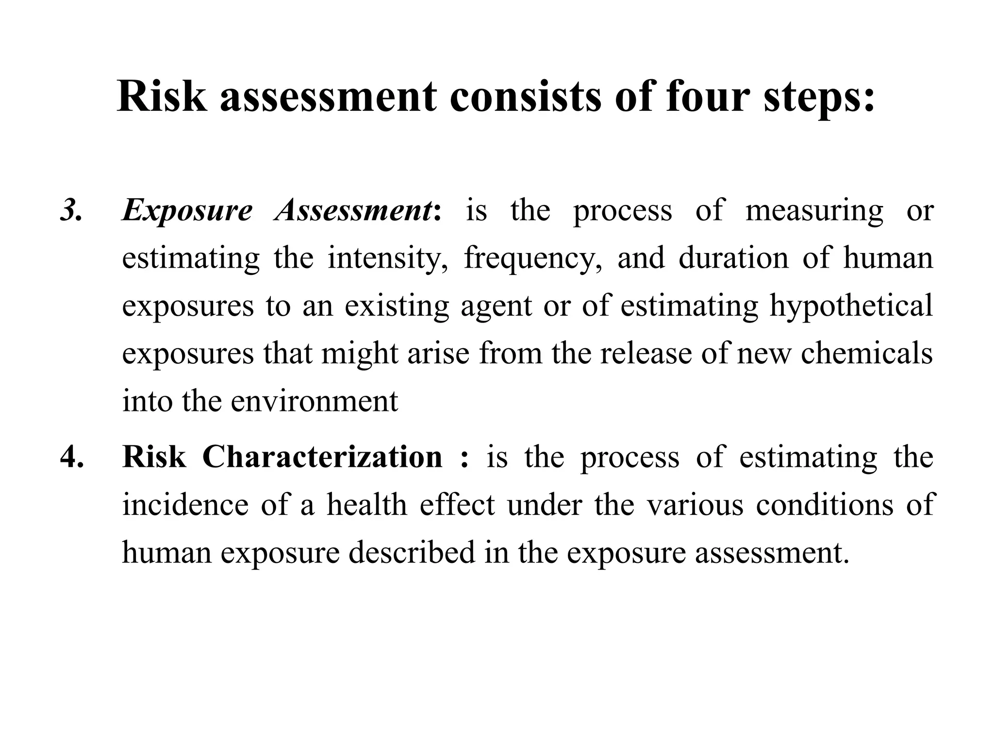 Risk assessment consists of four steps:
3. Exposure Assessment: is the process of measuring or
estimating the intensity, frequency, and duration of human
exposures to an existing agent or of estimating hypothetical
exposures that might arise from the release of new chemicals
into the environment
4. Risk Characterization : is the process of estimating the
incidence of a health effect under the various conditions of
human exposure described in the exposure assessment.
 