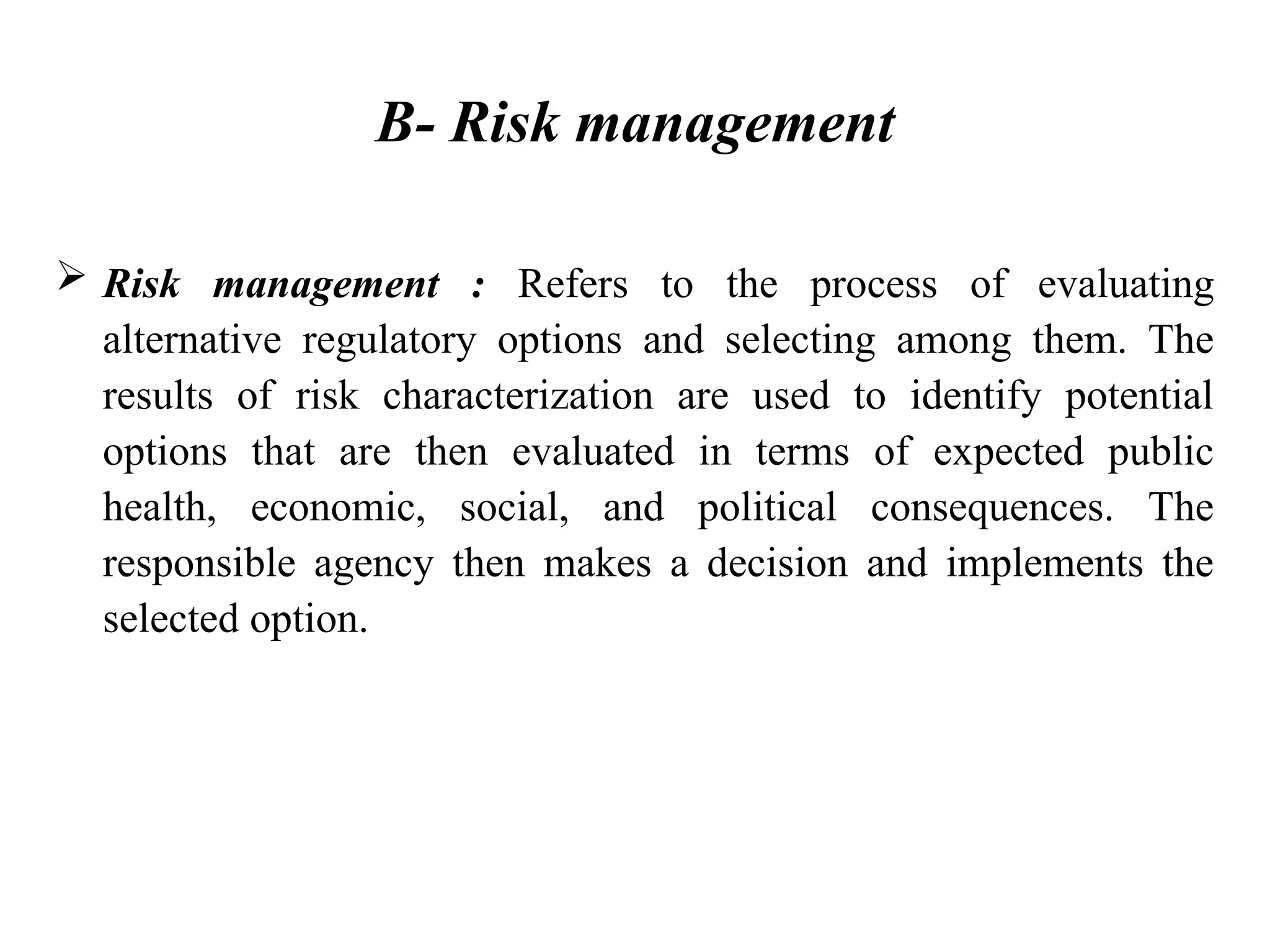 B- Risk management
 Risk management : Refers to the process of evaluating
alternative regulatory options and selecting among them. The
results of risk characterization are used to identify potential
options that are then evaluated in terms of expected public
health, economic, social, and political consequences. The
responsible agency then makes a decision and implements the
selected option.
 