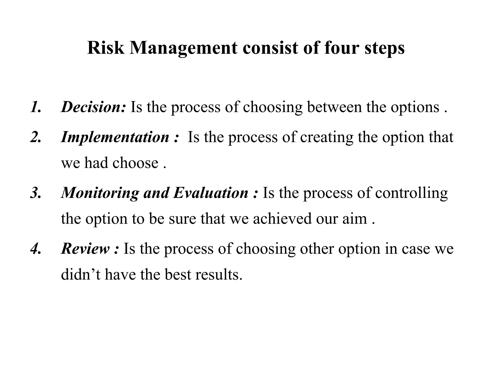 Risk Management consist of four steps
1. Decision: Is the process of choosing between the options .
2. Implementation : Is the process of creating the option that
we had choose .
3. Monitoring and Evaluation : Is the process of controlling
the option to be sure that we achieved our aim .
4. Review : Is the process of choosing other option in case we
didn’t have the best results.
 