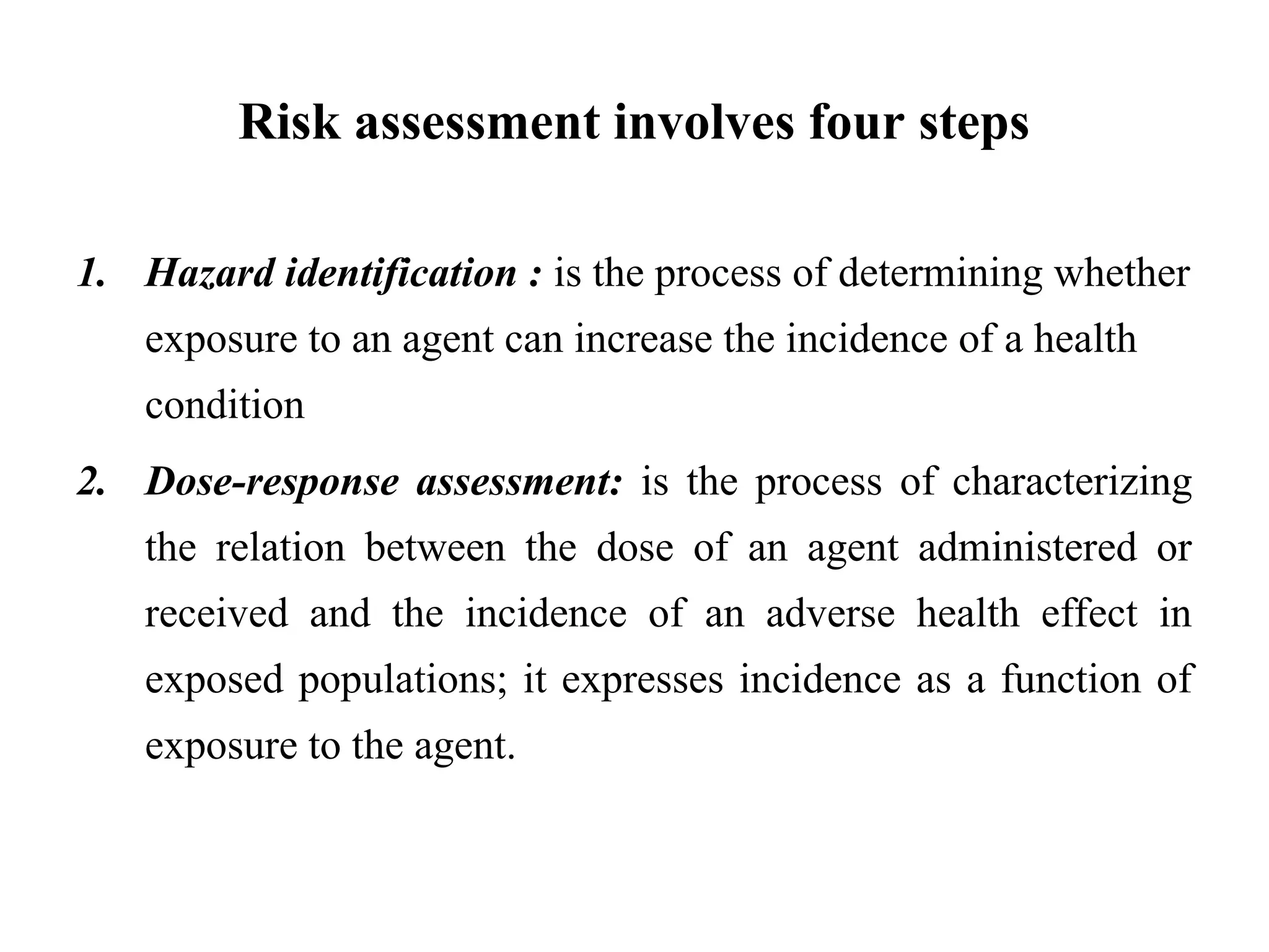 Risk assessment involves four steps
1. Hazard identification : is the process of determining whether
exposure to an agent can increase the incidence of a health
condition
2. Dose-response assessment: is the process of characterizing
the relation between the dose of an agent administered or
received and the incidence of an adverse health effect in
exposed populations; it expresses incidence as a function of
exposure to the agent.
 