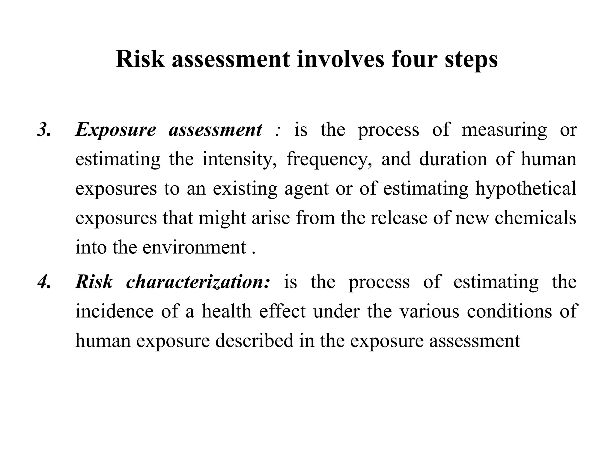 Risk assessment involves four steps
3. Exposure assessment : is the process of measuring or
estimating the intensity, frequency, and duration of human
exposures to an existing agent or of estimating hypothetical
exposures that might arise from the release of new chemicals
into the environment .
4. Risk characterization: is the process of estimating the
incidence of a health effect under the various conditions of
human exposure described in the exposure assessment
 