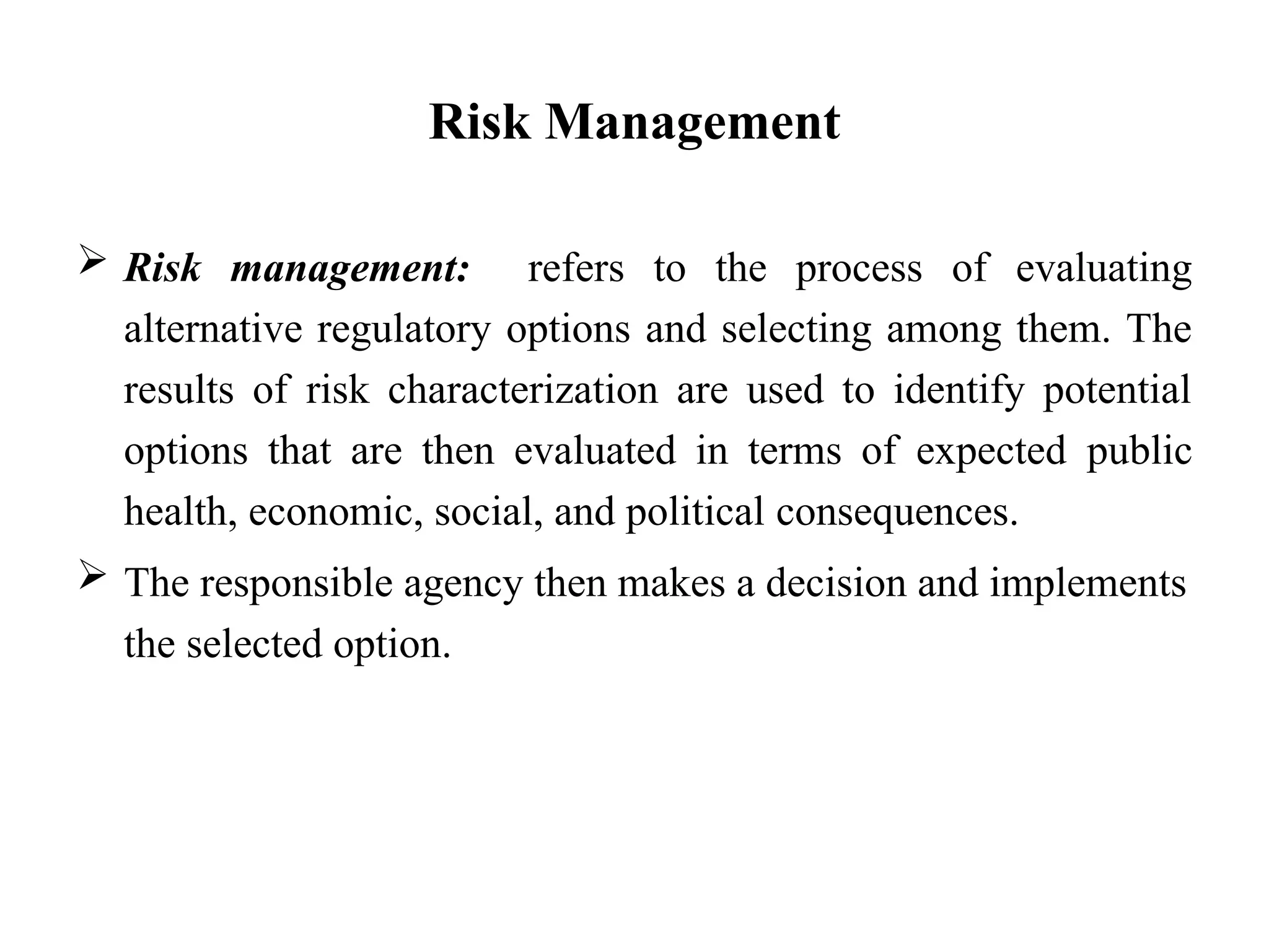 Risk Management
 Risk management: refers to the process of evaluating
alternative regulatory options and selecting among them. The
results of risk characterization are used to identify potential
options that are then evaluated in terms of expected public
health, economic, social, and political consequences.
 The responsible agency then makes a decision and implements
the selected option.
 