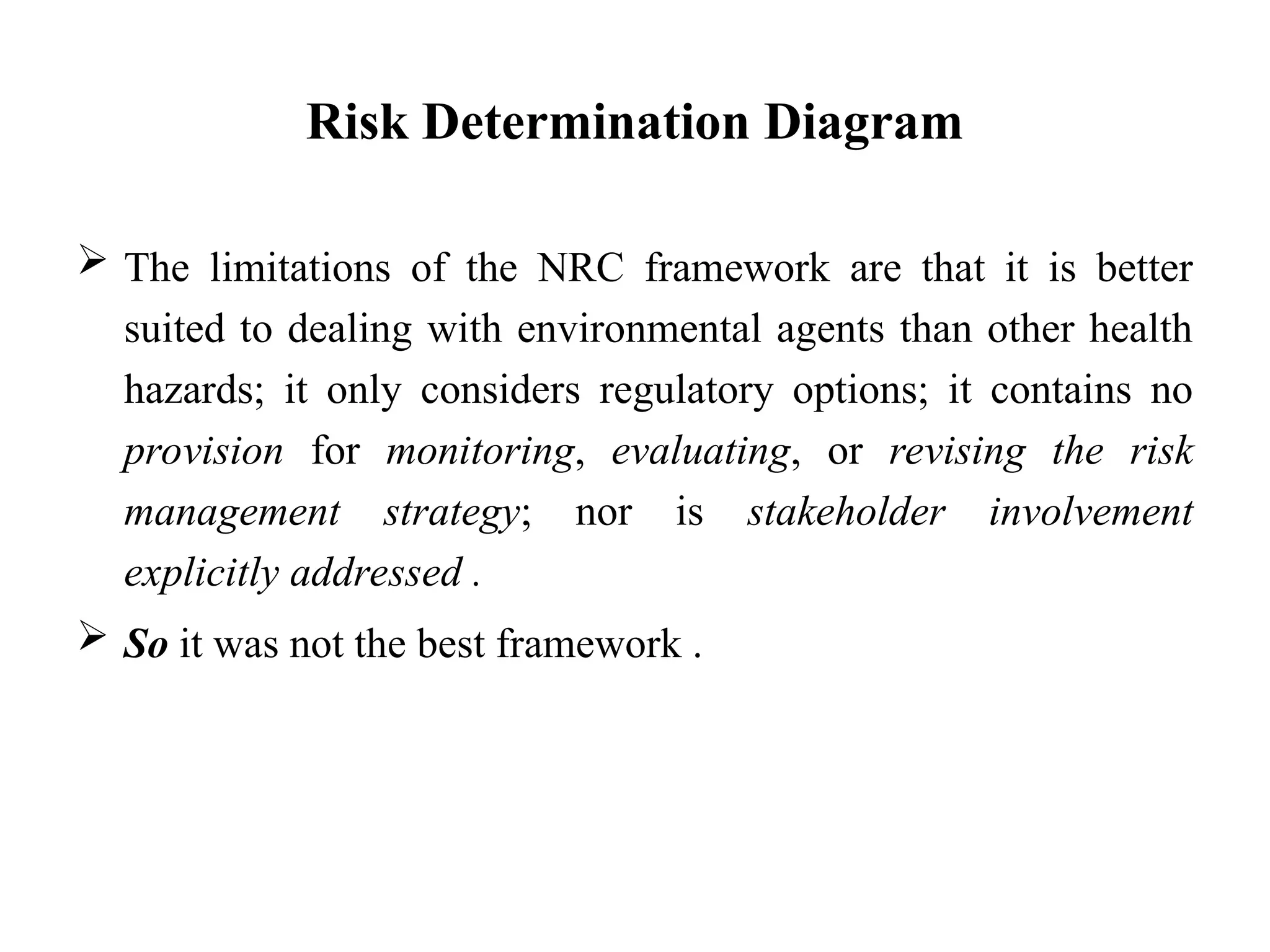 Risk Determination Diagram
 The limitations of the NRC framework are that it is better
suited to dealing with environmental agents than other health
hazards; it only considers regulatory options; it contains no
provision for monitoring, evaluating, or revising the risk
management strategy; nor is stakeholder involvement
explicitly addressed .
 So it was not the best framework .
 