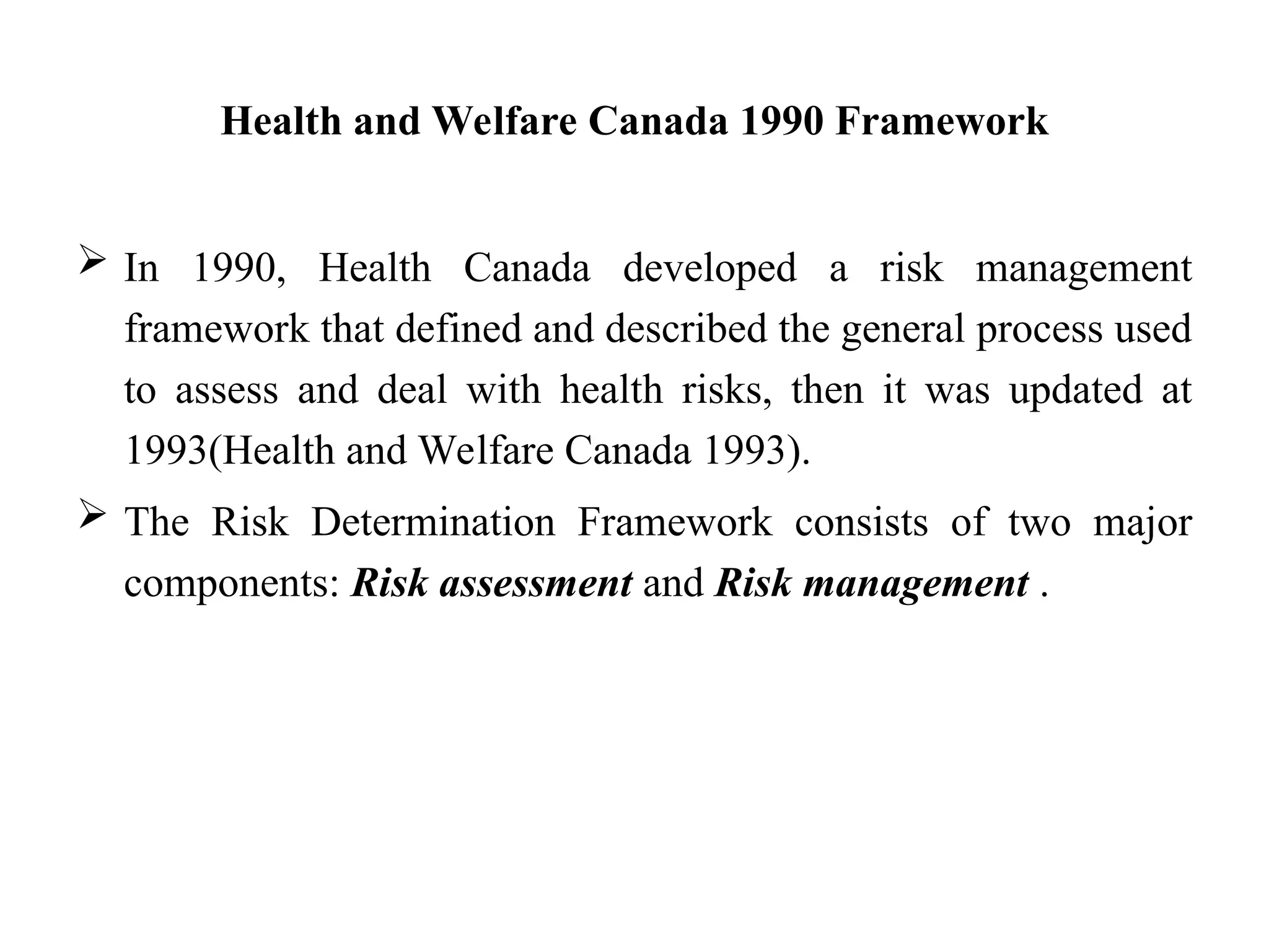 Health and Welfare Canada 1990 Framework
 In 1990, Health Canada developed a risk management
framework that defined and described the general process used
to assess and deal with health risks, then it was updated at
1993(Health and Welfare Canada 1993).
 The Risk Determination Framework consists of two major
components: Risk assessment and Risk management .
 