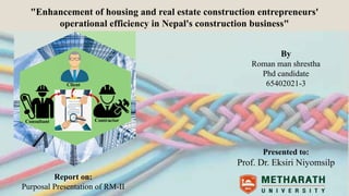 1
Client
Contractor
DESIGNER
"Enhancement of housing and real estate construction entrepreneurs'
operational efficiency in Nepal's construction business"
By
Roman man shrestha
Phd candidate
65402021-3
Presented to:
Prof. Dr. Eksiri Niyomsilp
Consultant
Report on:
Purposal Presentation of RM-II
 