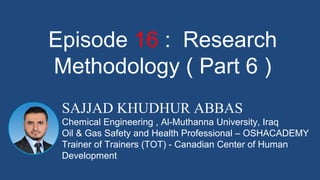 SAJJAD KHUDHUR ABBAS
Chemical Engineering , Al-Muthanna University, Iraq
Oil & Gas Safety and Health Professional – OSHACADEMY
Trainer of Trainers (TOT) - Canadian Center of Human
Development
Episode 16 : Research
Methodology ( Part 6 )
 