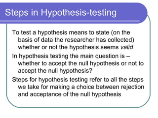 Steps in Hypothesis-testing To test a hypothesis means to state (on the basis of data the researcher has collected) whether or not the hypothesis seems  valid In hypothesis testing the main question is – whether to accept the null hypothesis or not to accept the null hypothesis? Steps for hypothesis testing refer to all the steps we take for making a choice between rejection and acceptance of the null hypothesis 