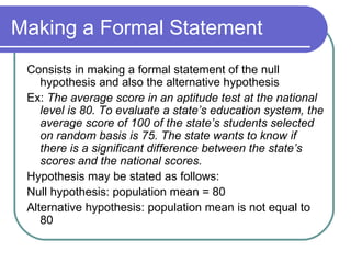 Making a Formal Statement Consists in making a formal statement of the null hypothesis and also the alternative hypothesis Ex:  The average score in an aptitude test at the national level is 80. To evaluate a state’s education system, the average score of 100 of the state’s students selected on random basis is 75. The state wants to know if there is a significant difference between the state’s scores and the national scores. Hypothesis may be stated as follows: Null hypothesis: population mean = 80 Alternative hypothesis: population mean is not equal to 80 