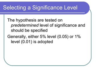 Selecting a Significance Level The hypothesis are tested on  predetermined  level of significance and should be specified Generally, either 5% level (0.05) or 1% level (0.01) is adopted 