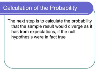 Calculation of the Probability The next step is to calculate the probability that the sample result would diverge as it has from expectations, if the null hypothesis were in fact true 