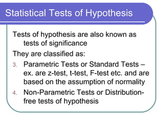 Statistical Tests of Hypothesis Tests of hypothesis are also known as tests of significance They are classified as: Parametric Tests or Standard Tests – ex. are z-test, t-test, F-test etc. and are based on the assumption of normality Non-Parametric Tests or Distribution-free tests of hypothesis 