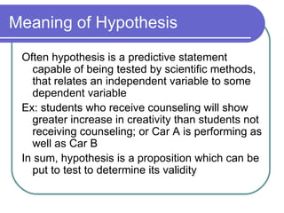 Meaning of Hypothesis Often hypothesis is a predictive statement capable of being tested by scientific methods, that relates an independent variable to some dependent variable Ex: students who receive counseling will show greater increase in creativity than students not receiving counseling; or Car A is performing as well as Car B In sum, hypothesis is a proposition which can be put to test to determine its validity 