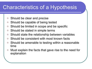 Characteristics of a Hypothesis Should be clear and precise Should be capable of being tested Should be limited in scope and be specific Should be stated in simple terms Should state the relationship between variables Should be consistent with most known facts Should be amenable to testing within a reasonable time Must explain the facts that gave rise to the need for explanation 