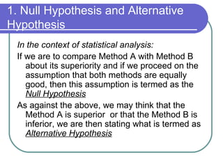 1. Null Hypothesis and Alternative Hypothesis In the context of statistical analysis: If we are to compare Method A with Method B about its superiority and if we proceed on the assumption that both methods are equally good, then this assumption is termed as the  Null Hypothesis As against the above, we may think that the Method A is superior  or that the Method B is inferior, we are then stating what is termed as  Alternative Hypothesis 