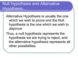 Null Hypothesis and Alternative Hypothesis… Alternative Hypothesis is usually the one which we wish to  prove  and the Null hypothesis is the one which we wish to  disprove Thus, a null hypothesis represents the hypothesis we are trying to reject, and the alternative hypothesis represents all other possibilities 