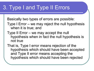 3. Type I and Type II Errors Basically two types of errors are possible: Type I Error – we may reject the null hypothesis when it is true; and  Type II Error – we may accept the null hypothesis when in fact the null hypothesis is not true That is, Type I error means rejection of the hypothesis which should have been accepted and Type II error means accepting the hypothesis which should have been rejected 