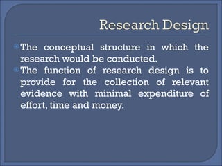 The conceptual structure in which the research would be conducted. The function of research design is to provide for the collection of relevant evidence with minimal expenditure of effort, time and money. 