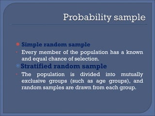 Simple random sample Every member of the population has a known and equal chance of selection. Stratified random sample  The population is divided into mutually exclusive groups (such as age groups), and random samples are drawn from each group. 