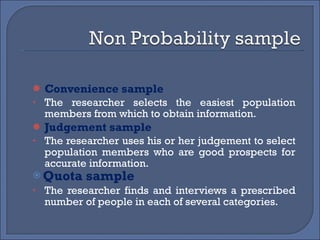 Convenience sample The researcher selects the easiest population members from which to obtain information. Judgement sample The researcher uses his or her judgement to select population members who are good prospects for accurate information. Quota sample The researcher finds and interviews a prescribed number of people in each of several categories. 