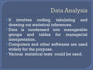 It involves coding, tabulating and drawing out statistical inferences. Data is condensed into manageable groups and tables for managerial interpretation. Computers and other softwares are used widely for the purpose. Various  statistical tests  could be used. 