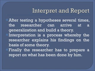 After testing a hypotheses several times, the researcher can arrive at a generalization and build a theory. Interpretation is a process whereby the researcher explains his findings on the basis of some theory. Finally the researcher has to prepare a report on what has been done by him. 