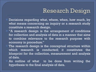 Decisions regarding what, where, when, how much, by what means concerning an inquiry or a research study constitute a research design.  “ A research design is the arrangement of conditions for collection and analysis of data in a manner that aims to combine relevance to the research purpose with economy in procedure.” The research design is the conceptual structure within which research is conducted; it constitutes the blueprint for the collection, measurement and analysis of data. An outline of what  to be done from writing the hypothesis to the final analysis of data. 