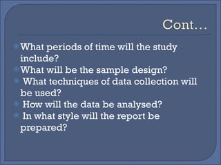What periods of time will the study include? What will be the sample design? What techniques of data collection will be used? How will the data be analysed? In what style will the report be prepared? 
