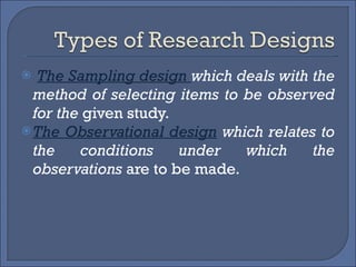 The Sampling design  which deals with the method of selecting items to be observed for the  given study. The Observational design   which relates to the conditions under which the observations  are to be made. 