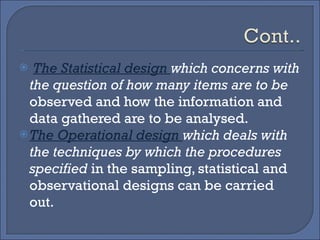 The Statistical design  which concerns with the question of how many items are to be  observed and how the information and data gathered are to be analysed. The Operational design  which deals with the techniques by which the procedures specified  in the sampling, statistical and observational designs can be carried out. 