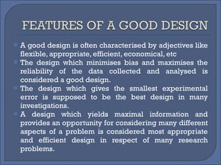 A good design is often characterised by adjectives like flexible, appropriate, efficient, economical, etc The design which minimises bias and maximises the reliability of the data collected and analysed is considered a good design.  The design which gives the smallest experimental error is supposed to be the best design in many investigations.  A design which yields maximal information and provides an opportunity for considering many different aspects of a problem is considered most appropriate and efficient design in respect of many research problems. 