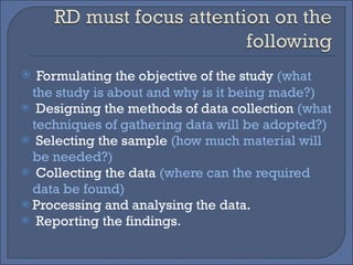 Formulating the objective of the study  (what the study is about and why is it being made?) Designing the methods of data collection  (what techniques of gathering data will be adopted?) Selecting the sample  (how much material will be needed?) Collecting the data  (where can the required data be found)  Processing and analysing the data. Reporting the findings. 