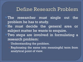 The researcher must single out the problem he has to study. He must decide the general area or subject matter he wants to enquire. Two steps are involved in formulating a research problem: Understanding the problem. Rephrasing the same into meaningful term from analytical point of view. 
