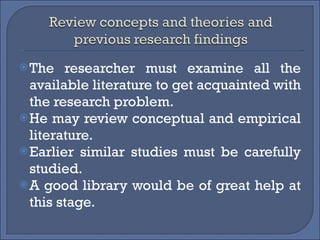 The researcher must examine all the available literature to get acquainted with the research problem. He may review conceptual and empirical literature. Earlier similar studies must be carefully studied. A good library would be of great help at this stage. 