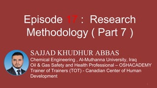 1
SAJJAD KHUDHUR ABBAS
Chemical Engineering , Al-Muthanna University, Iraq
Oil & Gas Safety and Health Professional – OSHACADEMY
Trainer of Trainers (TOT) - Canadian Center of Human
Development
Episode 17 : Research
Methodology ( Part 7 )
 