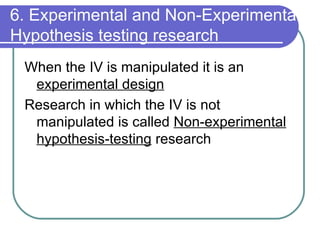 6. Experimental and Non-Experimental Hypothesis testing research When the IV is manipulated it is an  experimental design Research in which the IV is not manipulated is called  Non-experimental hypothesis-testing  research 