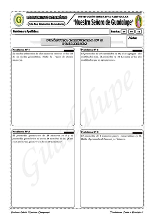 
Profesor: Gabriel Manrique Changanaquí Triunfadores Desde el Principio…!
La media aritmetica de dos numeros enteros es los 5/4
de su media geometrica. Halla la razon de dichos
numeros.
El promedio geométrico de 20 números es 8 y el
promedio geométrico de otros 20 números es 18. ¿Cuál
es el promedio geométrico de los 40 números?
El promedio de 10 cantidades es 40; si se agregan dos
cantidades mas , el promedio es 42. La suma de las dos
cantidades que se agregaron es.
El promedio de 5 numeros pares consecutivos es 16.
Halla el promedio del menor y el tercero.
INSTITUCIÓN EDUCATIVA PARTICULAR
20 08 15