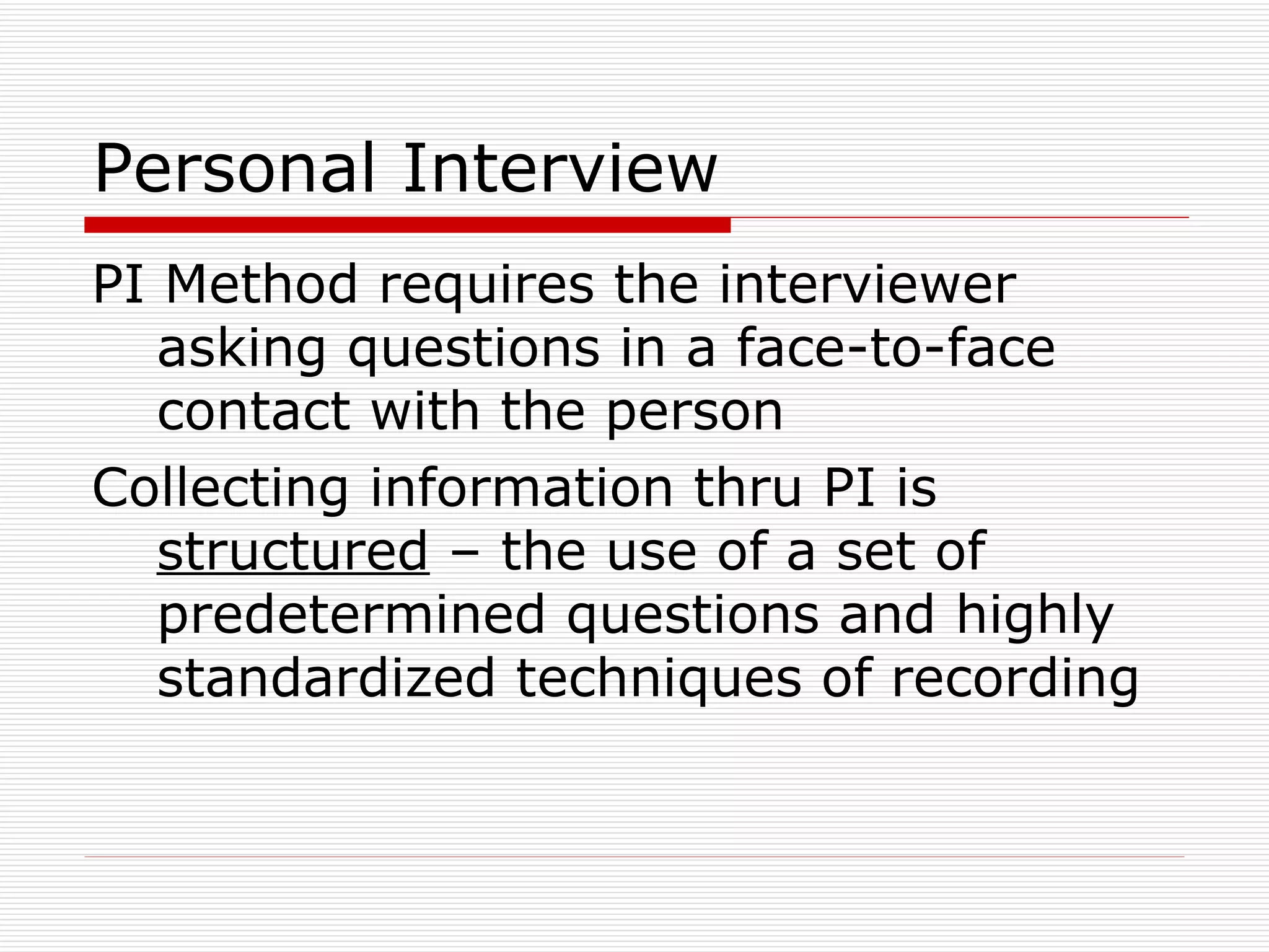 Personal Interview PI Method requires the interviewer asking questions in a face-to-face contact with the person Collecting information thru PI is  structured  – the use of a set of predetermined questions and highly standardized techniques of recording 