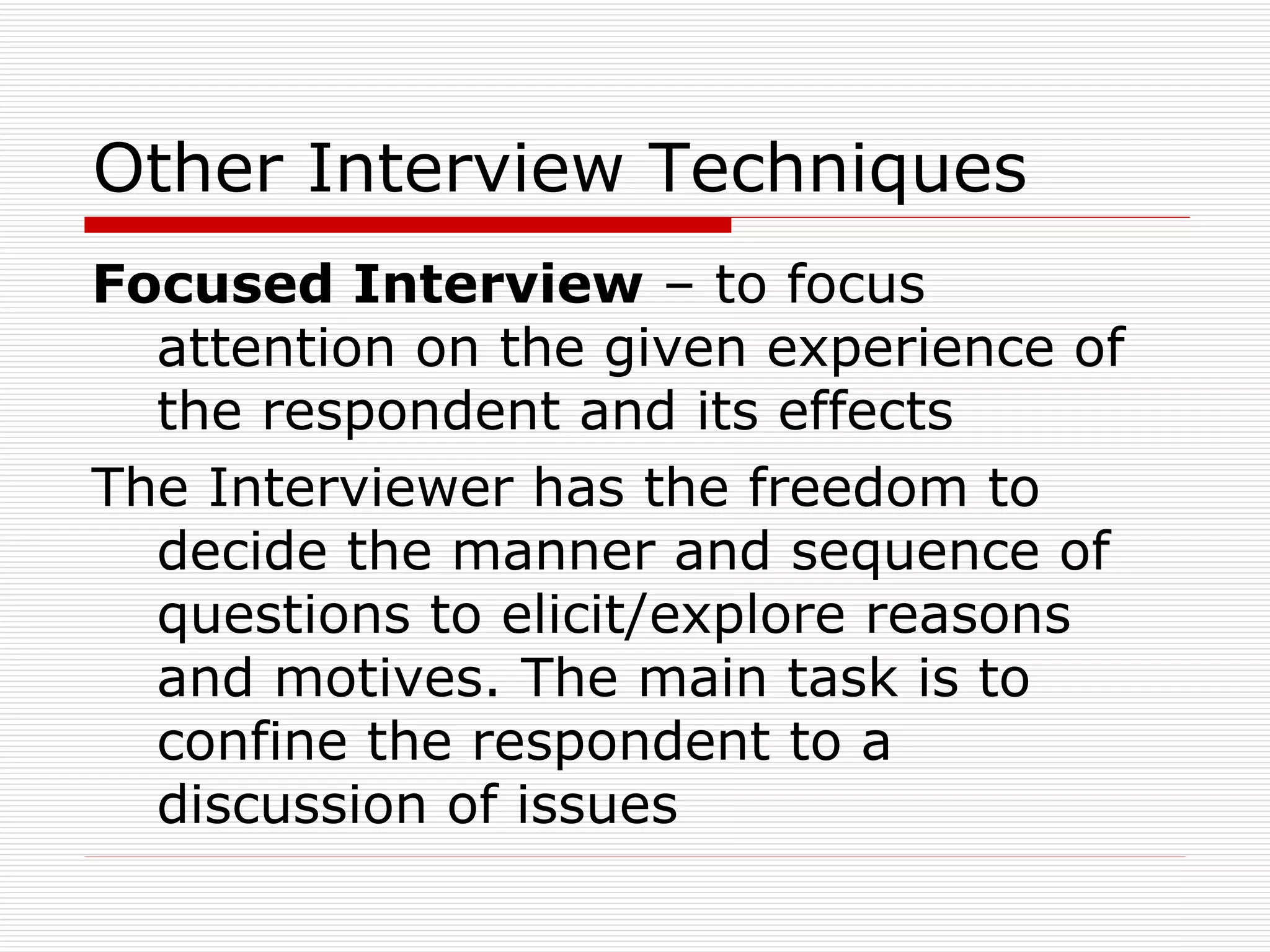 Other Interview Techniques Focused Interview  – to focus attention on the given experience of the respondent and its effects The Interviewer has the freedom to decide the manner and sequence of questions to elicit/explore reasons and motives. The main task is to confine the respondent to a discussion of issues  